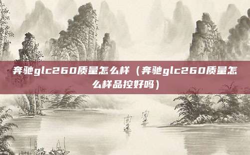 奔驰glc260质量怎么样(奔驰glc260质量怎么样品控好吗)