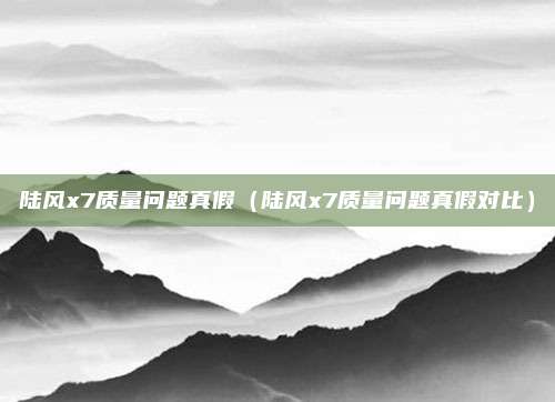 陆风x7质量问题真假（陆风x7质量问题真假对比）