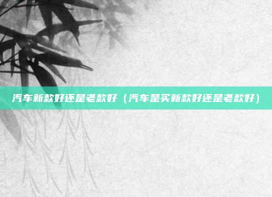 汽车新款好还是老款好(汽车是买新款好还是老款好)