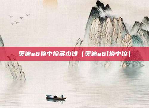 奥迪a6换中控多少钱（奥迪a6l换中控）