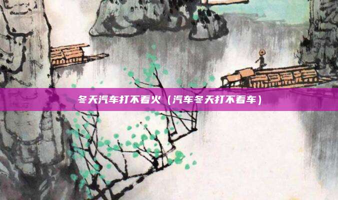 冬天汽车打不着火（汽车冬天打不着车）