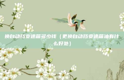 换自动挡变速箱多少钱(更换自动挡变速箱油有什么好处)