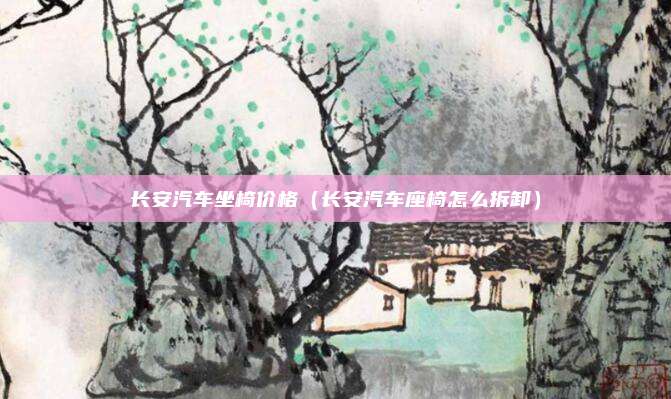 长安汽车坐椅价格（长安汽车座椅怎么拆卸）