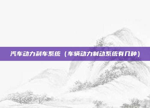 汽车动力刹车系统（车辆动力制动系统有几种）
