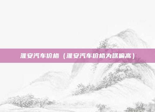 淮安汽车价格（淮安汽车价格为啥偏高）
