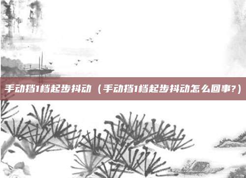 手动挡1档起步抖动（手动挡1档起步抖动怎么回事?）