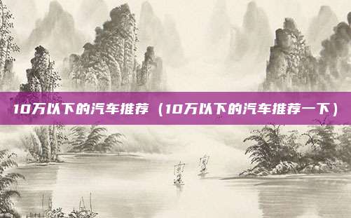 10万以下的汽车推荐（10万以下的汽车推荐一下）