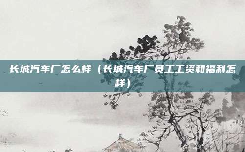 长城汽车厂怎么样（长城汽车厂员工工资和福利怎样）