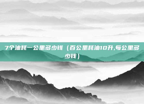 7个油耗一公里多少钱（百公里耗油10升,每公里多少钱）